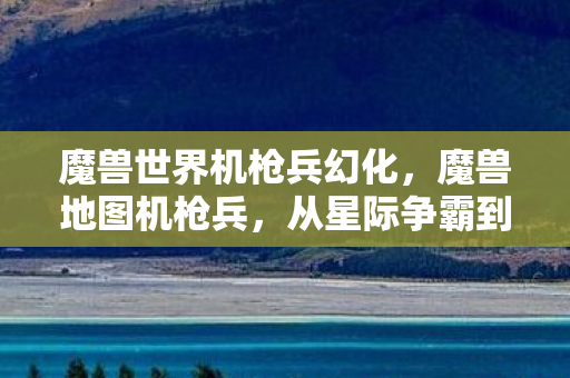 魔兽世界机枪兵幻化，魔兽地图机枪兵，从星际争霸到魔兽世界的传奇角色