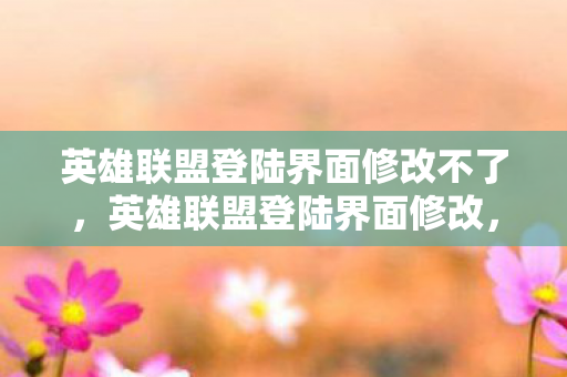 英雄联盟登陆界面修改不了，英雄联盟登陆界面修改，一场视觉与体验的革新