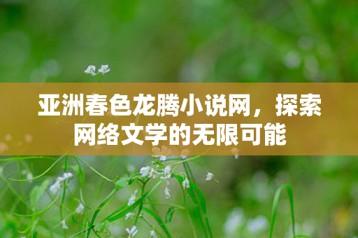 亚洲春色龙腾小说网，探索网络文学的无限可能