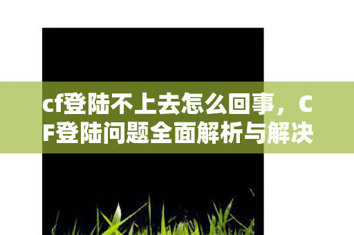 cf登陆不上去怎么回事，CF登陆问题全面解析与解决指南