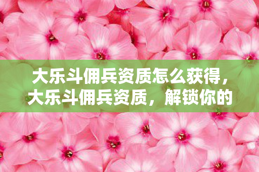 大乐斗佣兵资质怎么获得，大乐斗佣兵资质，解锁你的战斗潜能