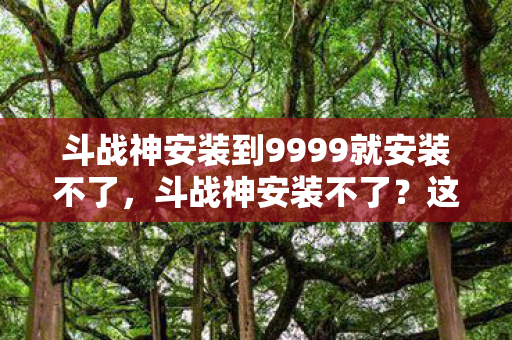 斗战神安装到9999就安装不了，斗战神安装不了？这些步骤帮你解决问题
