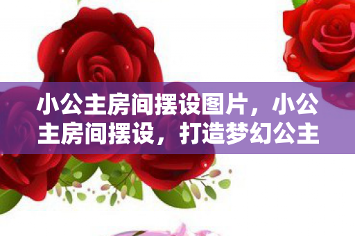 小公主房间摆设图片，小公主房间摆设，打造梦幻公主房，让童话成真