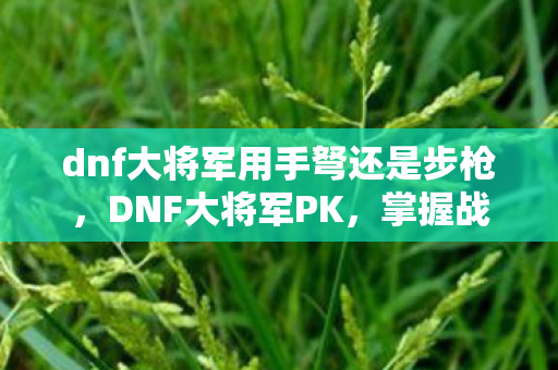 dnf大将军用手弩还是步枪，DNF大将军PK，掌握战斗艺术的极致