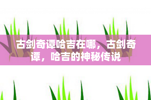 古剑奇谭哈吉在哪，古剑奇谭，哈吉的神秘传说
