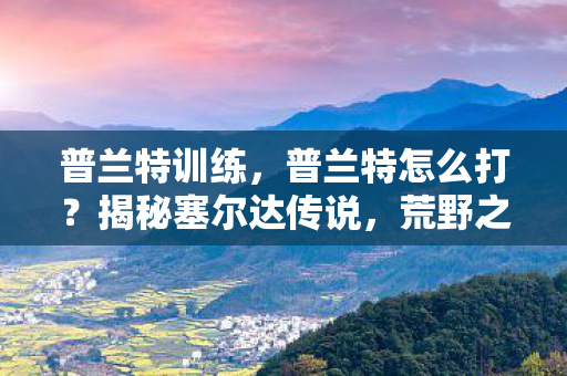 普兰特训练，普兰特怎么打？揭秘塞尔达传说，荒野之息中的BOSS战攻略