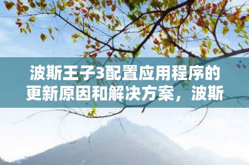 波斯王子3配置应用程序的更新原因和解决方案，波斯王子3，配置需求与游戏体验优化指南