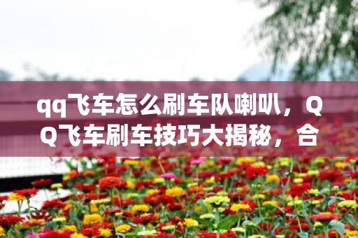 qq飞车怎么刷车队喇叭，QQ飞车刷车技巧大揭秘，合法且高效的方法