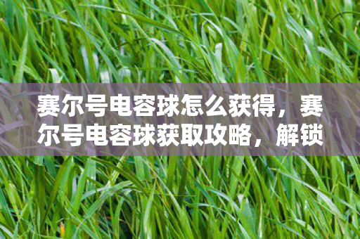 赛尔号电容球怎么获得，赛尔号电容球获取攻略，解锁神秘力量的关键道具