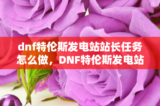 dnf特伦斯发电站站长任务怎么做，DNF特伦斯发电站，探索未知领域的冒险之旅