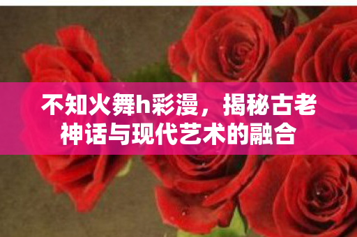 不知火舞h彩漫，揭秘古老神话与现代艺术的融合