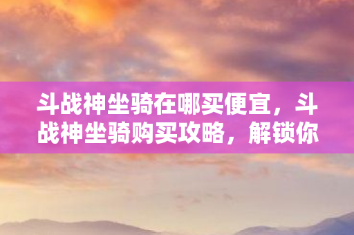 斗战神坐骑在哪买便宜，斗战神坐骑购买攻略，解锁你的飞行之旅