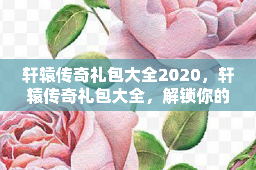 轩辕传奇礼包大全2020,轩辕传奇礼包大全,解锁你的传奇之旅 轩辕传奇礼包大全2020,轩辕传奇礼包大全,解锁你的传奇之旅