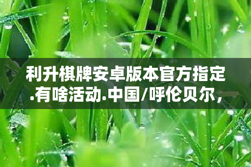 利升棋牌安卓版本官方指定.有啥活动.中国/呼伦贝尔，利升棋牌，打造高品质棋牌娱乐新体验