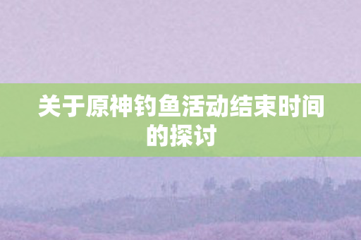 关于原神钓鱼活动结束时间的探讨