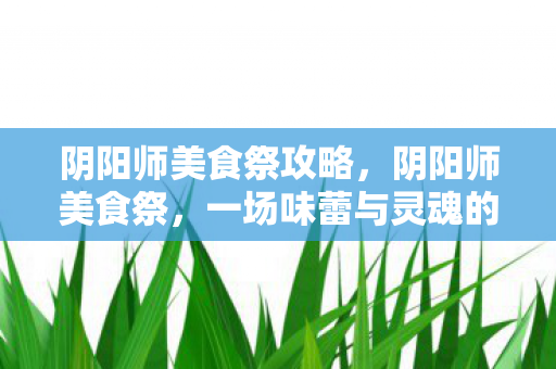 阴阳师美食祭攻略，阴阳师美食祭，一场味蕾与灵魂的盛宴