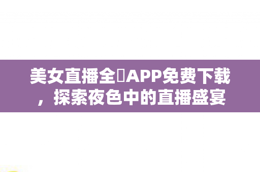 美女直播全婐APP免费下载，探索夜色中的直播盛宴