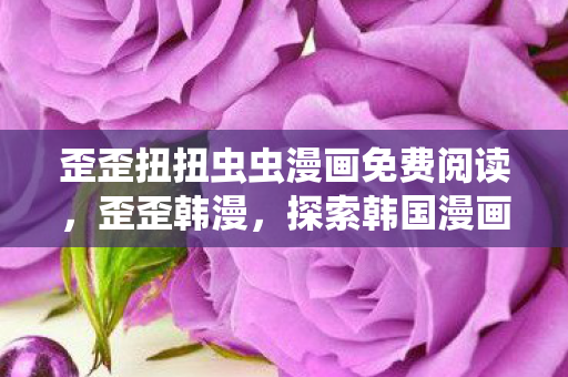 歪歪扭扭虫虫漫画免费阅读，歪歪韩漫，探索韩国漫画的无限魅力