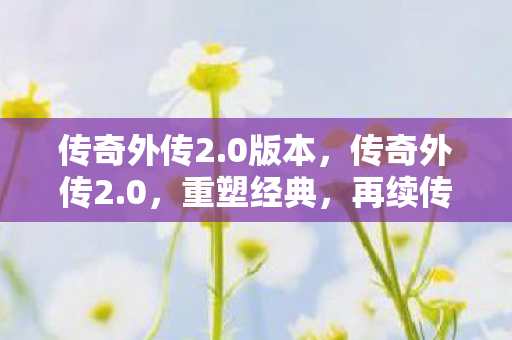 传奇外传2.0版本，传奇外传2.0，重塑经典，再续传奇