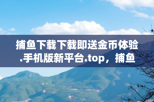 捕鱼下载下载即送金币体验.手机版新平台.top，捕鱼下载，解锁休闲时光的娱乐新选择