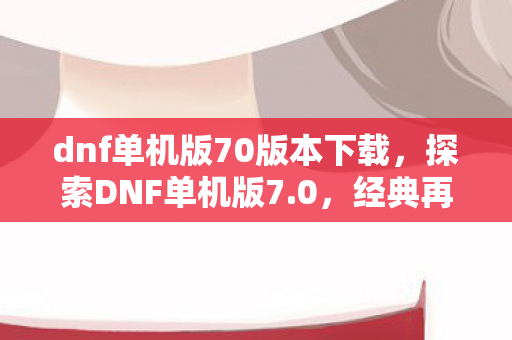 dnf单机版70版本下载，探索DNF单机版7.0，经典再现，无限可能