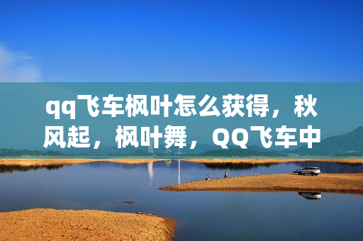 qq飞车枫叶怎么获得，秋风起，枫叶舞，QQ飞车中的浪漫之旅
