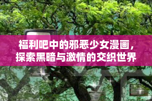 福利吧中的邪恶少女漫画,探索黑暗与激情的交织世界 福利吧中的邪恶少女漫画,探索黑暗与激情的交织世界