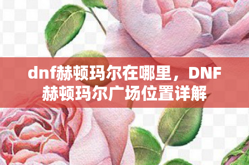 dnf赫顿玛尔在哪里，DNF赫顿玛尔广场位置详解