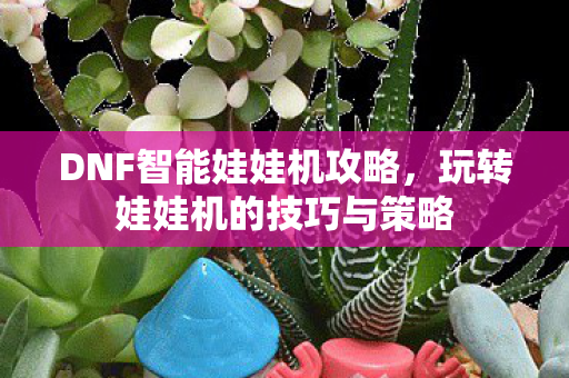 DNF智能娃娃机攻略，玩转娃娃机的技巧与策略