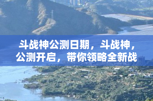 斗战神公测日期，斗战神，公测开启，带你领略全新战斗体验