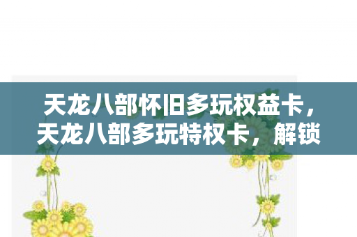 天龙八部怀旧多玩权益卡，天龙八部多玩特权卡，解锁游戏世界的神秘钥匙