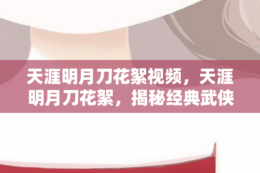 天涯明月刀花絮视频，天涯明月刀花絮，揭秘经典武侠剧的幕后故事