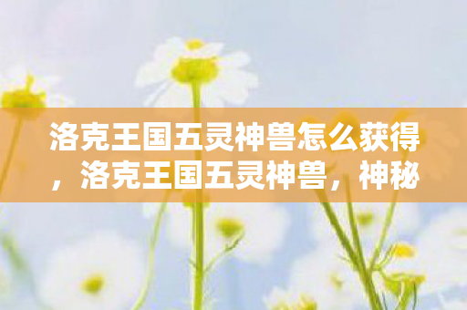 洛克王国五灵神兽怎么获得,洛克王国五灵神兽,神秘传说与奇幻冒险 洛克王国五灵神兽怎么获得,洛克王国五灵神兽,神秘传说与奇幻冒险