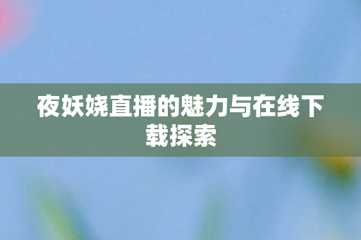 夜妖娆直播的魅力与在线下载探索 夜妖娆直播的魅力与在线下载探索