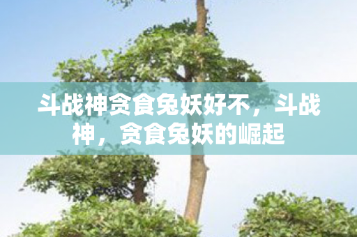 斗战神贪食兔妖好不,斗战神,贪食兔妖的崛起 斗战神贪食兔妖好不,斗战神,贪食兔妖的崛起