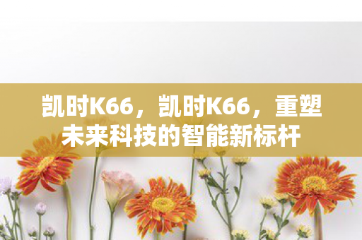 凯时K66，凯时K66，重塑未来科技的智能新标杆