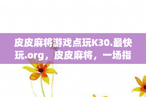 皮皮麻将游戏点玩K30.最快玩.org，皮皮麻将，一场指尖上的博弈与智慧较量