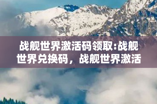 战舰世界激活码领取:战舰世界兑换码，战舰世界激活码领取全攻略，轻松获取，畅享游戏乐趣
