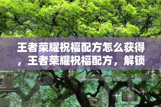 王者荣耀祝福配方怎么获得,王者荣耀祝福配方,解锁游戏内外的幸运秘诀 王者荣耀祝福配方怎么获得,王者荣耀祝福配方,解锁游戏内外的幸运秘诀