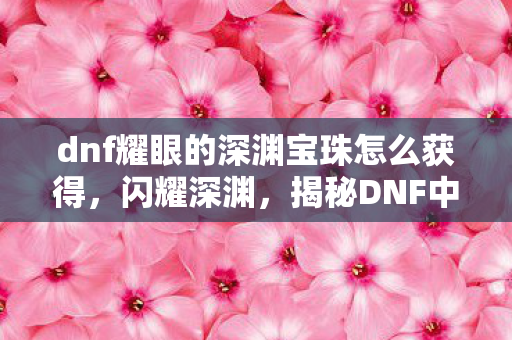 dnf耀眼的深渊宝珠怎么获得，闪耀深渊，揭秘DNF中耀眼深渊宝珠的神秘力量