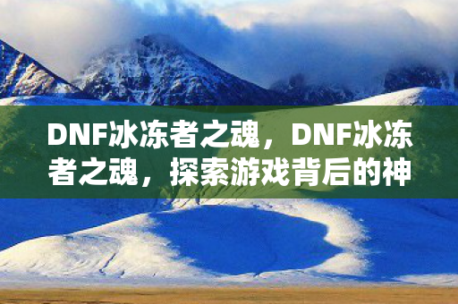 DNF冰冻者之魂，DNF冰冻者之魂，探索游戏背后的神秘与魅力