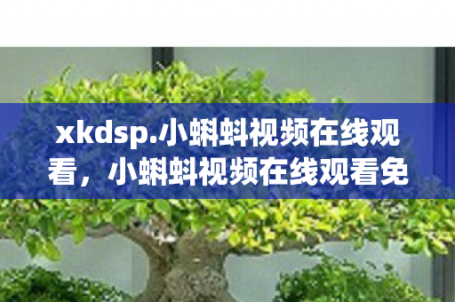 xkdsp.小蝌蚪视频在线观看，小蝌蚪视频在线观看免费播放，网络时代的娱乐新宠