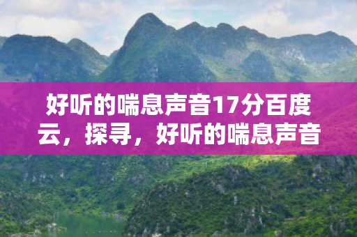 好听的喘息声音17分百度云，探寻，好听的喘息声音17分