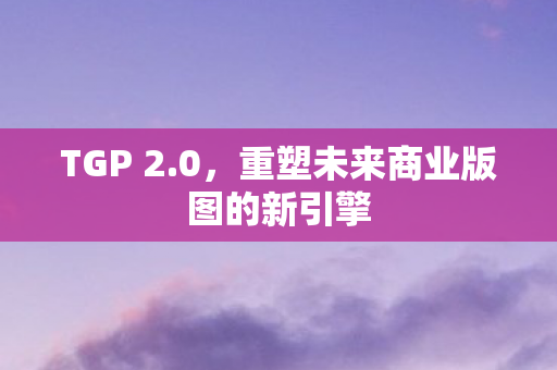 TGP 2.0，重塑未来商业版图的新引擎