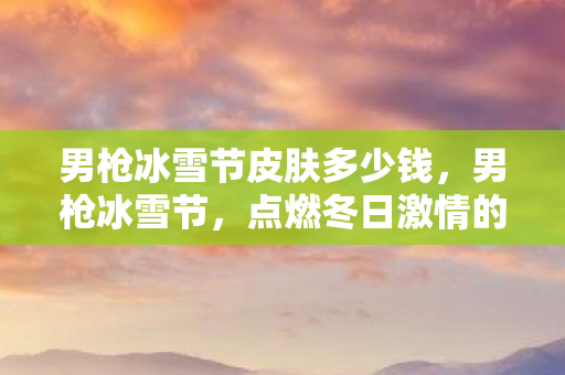 男枪冰雪节皮肤多少钱，男枪冰雪节，点燃冬日激情的狂欢盛宴