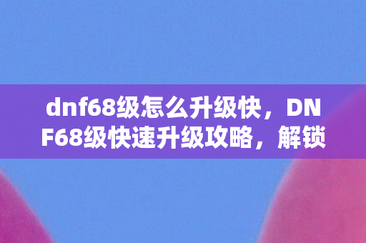 dnf68级怎么升级快，DNF68级快速升级攻略，解锁高效升级路线