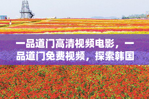 一品道门高清视频电影，一品道门免费视频，探索韩国传统文化的神秘之旅