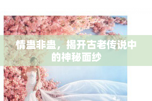 情蛊非蛊，揭开古老传说中的神秘面纱