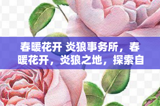 春暖花开 炎狼事务所，春暖花开，炎狼之地，探索自然与生命的奇迹
