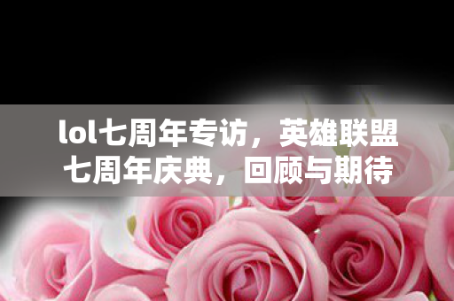 lol七周年专访,英雄联盟七周年庆典,回顾与期待 lol七周年专访,英雄联盟七周年庆典,回顾与期待